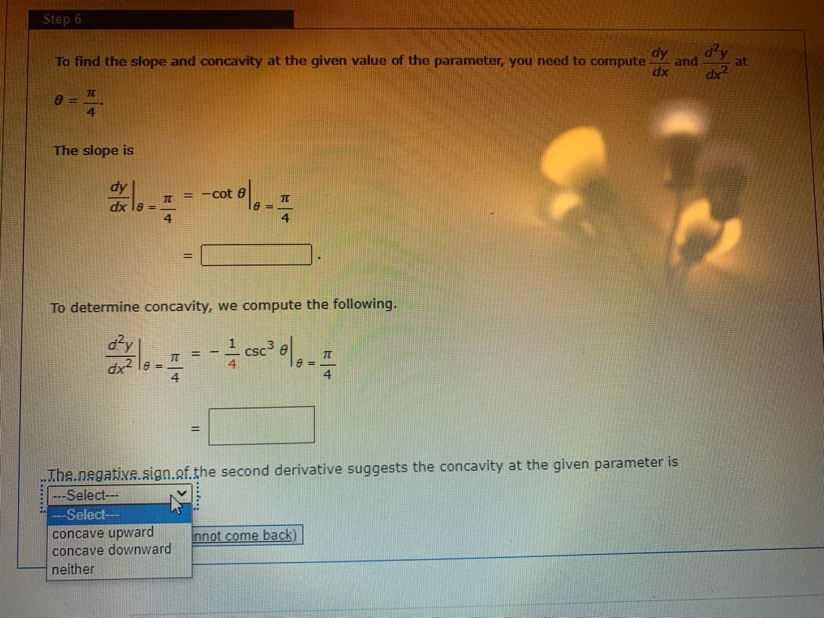 Step 6
To find the slope and concavity at the given value of the parameter, you need to compute
dy
dy
and
at
dx
dx
4.
The slope is
= -cot 0
dx le =
4
%3D
To determine concavity, we compute the following.
dy
Csc e
4.
dx
=
4
4
The.negative.sign.of.the second derivative suggests the concavity at the given parameter is
---Select---
-Select--
concave upward
concave downward
neither
nnot come back)
