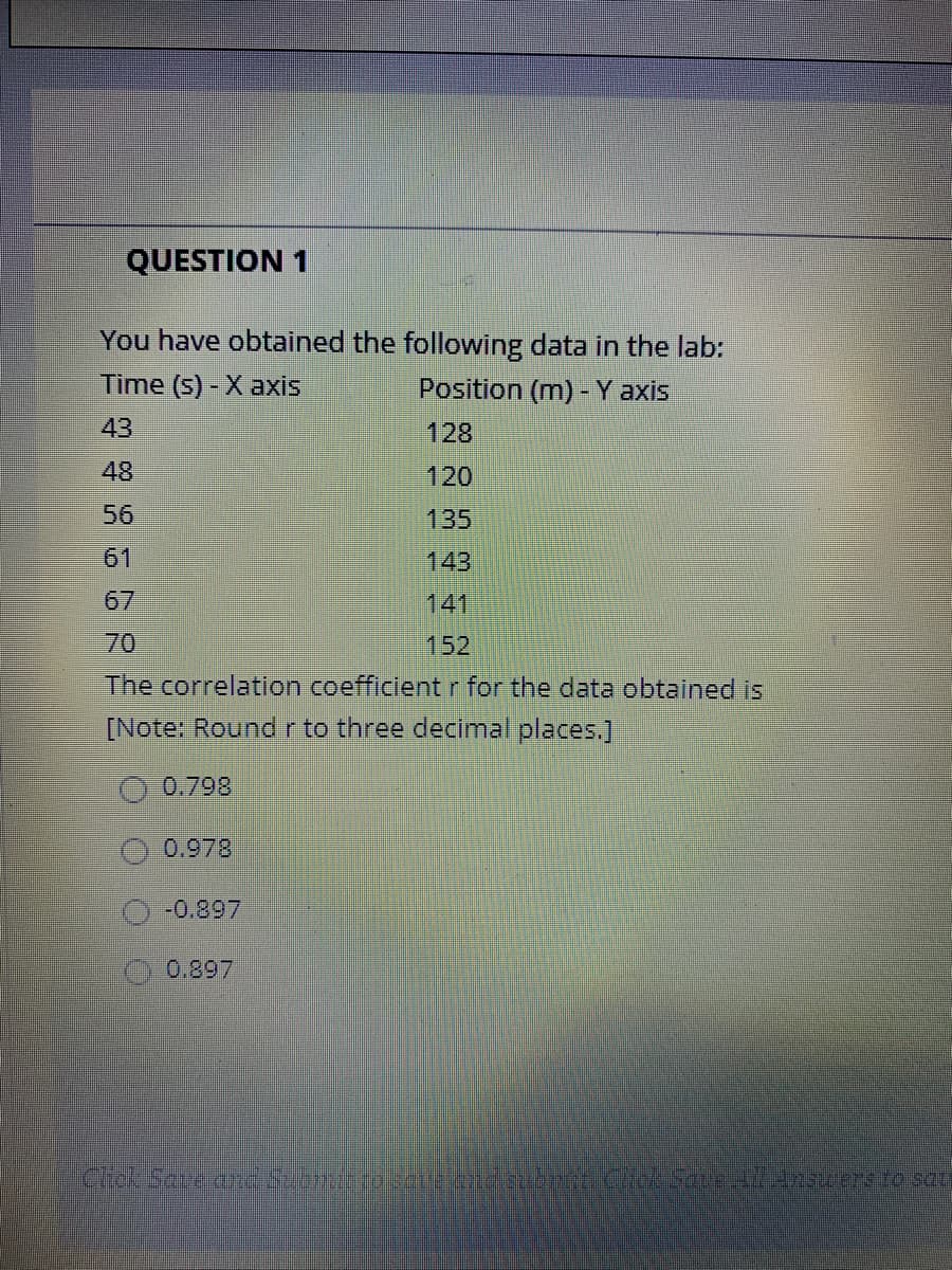 QUESTION 1
You have obtained the following data in the lab:
Time (s) - X axis
Position (m) - Y axis
43
128
48
120
56
135
61
143
67
141
70
152
The correlation coefficient r for the data obtained is
[Note: Roundr to three deciimal places.]
O 0.798
0.978
-0.897
0.897
