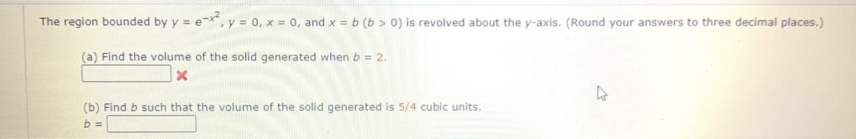 The region bounded by y = e-X,
Ty = 0, x = 0, and x = b (b > 0) is revolved about the y-axis. (Round your answers to three decimal places.)
(a) Find the volume of the solid generated when b = 2.
(b) Find b such that the volume of the solid generated is 5/4 cubic units.
