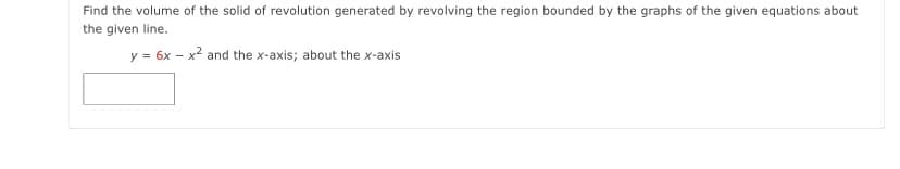 Find the volume of the solid of revolution generated by revolving the region bounded by the graphs of the given equations about
the given line.
y = 6x – x? and the x-axis; about the x-axis
