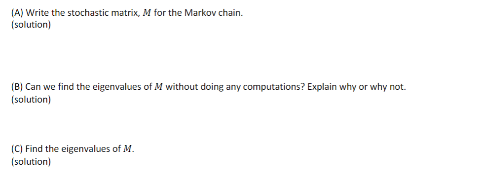 (A) Write the stochastic matrix, M for the Markov chain.
(solution)
(B) Can we find the eigenvalues of M without doing any computations? Explain why or why not.
(solution)
(C) Find the eigenvalues of M.
(solution)