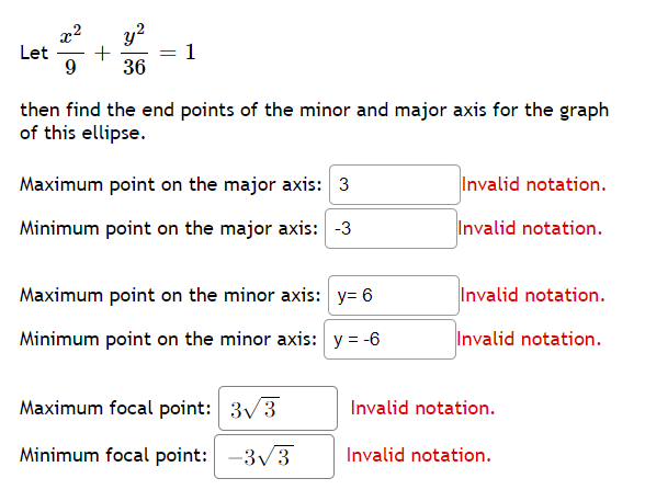 ## Ellipse Equation and Axes Calculation

### Given Equation
\[
\frac{x^2}{9} + \frac{y^2}{36} = 1
\]

### Task
Find the endpoint coordinates for the minor and major axes of this ellipse.

### Endpoint Calculations

1. **Major Axis (Aligned with y-axis):**
    - **Maximum point on the major axis:** 
      - \( y = 6 \) (Invalid notation)
    - **Minimum point on the major axis:** 
      - \( y = -6 \) (Invalid notation)

2. **Minor Axis (Aligned with x-axis):**
    - **Maximum point on the minor axis:** 
      - \( x = 3 \) (Invalid notation)
    - **Minimum point on the minor axis:** 
      - \( x = -3 \) (Invalid notation)

### Focal Points Calculation

- **Maximum focal point:**
  - \( 3\sqrt{3} \) (Invalid notation)
  
- **Minimum focal point:**
  - \( -3\sqrt{3} \) (Invalid notation)

**Note**: The notation used to define the points and calculations seems incorrect and needs to be revised to align with standard mathematical expressions for ellipses.