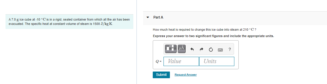 Part A
A7.0 g ice cube at -10 °C is in a rigid, sealed container from which all the air has been
evacuated. The specific heat at constant volume of steam is 1500 J/kg K.
How much heat is required to change this ice cube into steam at 210 °C?
Express your answer to two significant figures and include the appropriate units.
Q =
Value
Units
Submit
Request Answer
