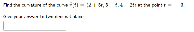 Find the curvature of the curve 7 (t) = (2 + 5t, 5 – t, 4 – 2t) at the point t = - 3.
Give your answer to two decimal places
