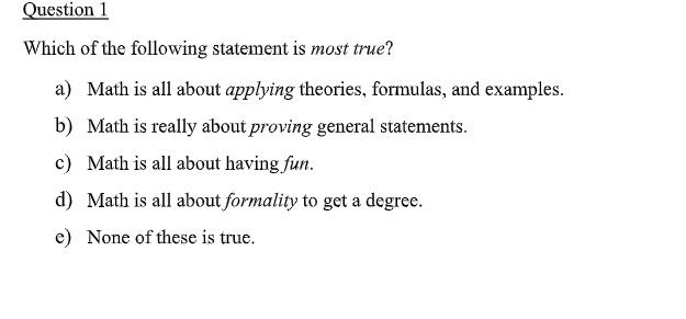 Question 1
Which of the following statement is most true?
a) Math is all about applying theories, formulas, and examples.
b) Math is really about proving general statements.
c) Math is all about having fun.
d) Math is all about formality to get a degree.
e) None of these is true.
