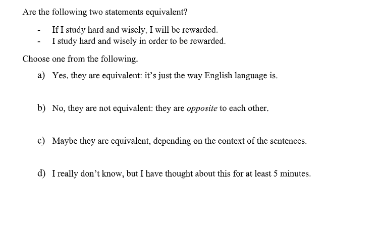 Are the following two statements equivalent?
If I study hard and wisely, I will be rewarded.
- I study hard and wisely in order to be rewarded.
Choose one from the following.
a) Yes, they are equivalent: it's just the way English language is.
b) No, they are not equivalent: they are opposite to each other.
c) Maybe they are equivalent, depending on the context of the sentences.
d) I really don't know, but I have thought about this for at least 5 minutes.
