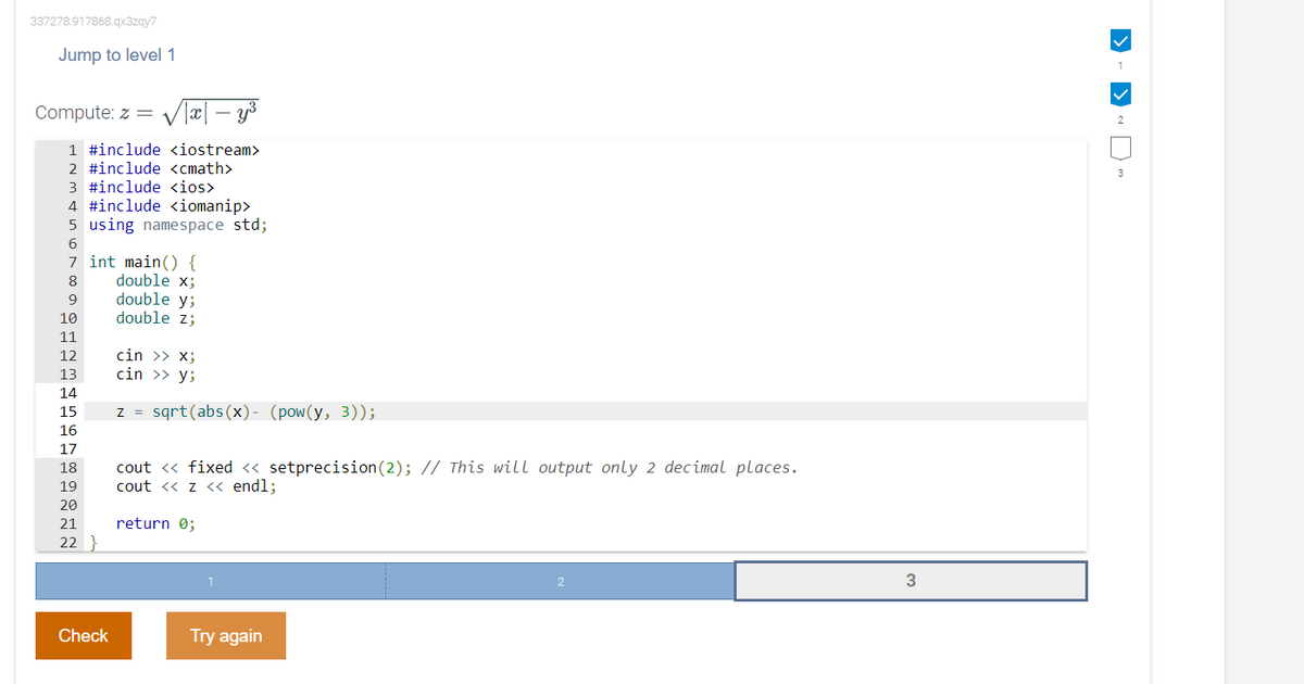 337278.917868.qx3zqy7
Jump to level 1
1
Compute: z = V læ|
– y3
1 #include <iostream>
2 #include <cmath>
3
3 #include <ios>
4 #include <iomanip>
5 using namespace std;
6
7 int main() {
double x;
double y;
double z;
8
9
10
11
cin >> x;
cin >> y;
12
13
14
z = sqrt(abs(x)- (pow(y, 3));
15
16
17
cout <« fixed « setprecision(2); // This will output only 2 decimal places.
cout <« z << endl;
18
19
20
21
return 0;
22 }
Check
Try again
