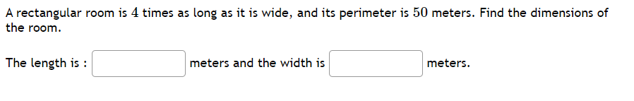 A rectangular room is 4 times as long as it is wide, and its perimeter is 50 meters. Find the dimensions of
the room.
The length is :
meters and the width is
meters.
