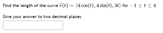 Find the length of the curve 7 (t) = (4 cos(t), 4 sin(t), 3t) for – 1<t < 4
Give your answer to two decimal places
