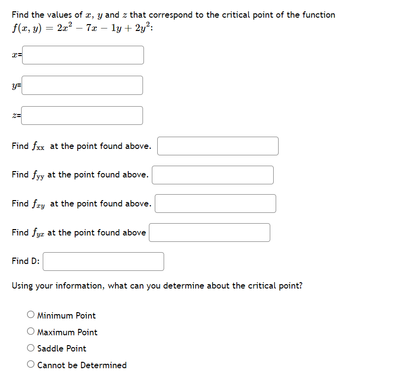 Find the values of x, y and z that correspond to the critical point of the function
f(x, y) = 2x? – 7x – ly + 2y?:
y=
Find fxx at the point found above.
Find fyy at the point found above.
Find fæy at the point found above.
Find fya at the point found above
Find D:
Using your information, what can you determine about the critical point?
O Minimum Point
O Maximum Point
Saddle Point
O Cannot be Determined
