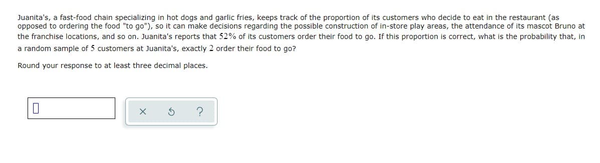 Juanita's, a fast-food chain specializing in hot dogs and garlic fries, keeps track of the proportion of its customers who decide to eat in the restaurant (as
opposed to ordering the food "to go"), so it can make decisions regarding the possible construction of in-store play areas, the attendance of its mascot Bruno at
the franchise locations, and so on. Juanita's reports that 52% of its customers order their food to go. If this proportion is correct, what is the probability that, in
a random sample of 5 customers at Juanita's, exactly 2 order their food to go?
Round your response to at least three decimal places.
