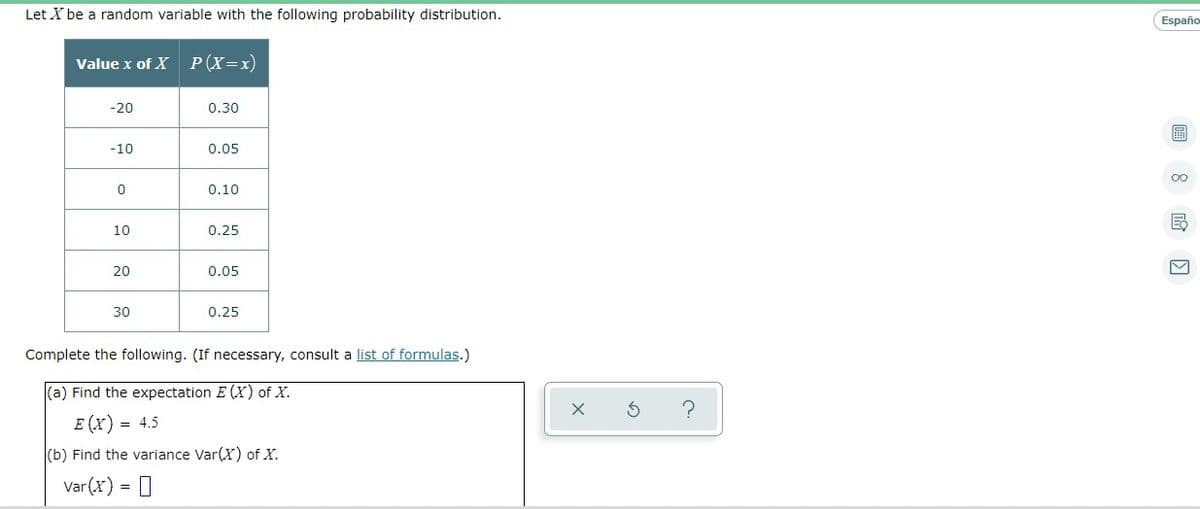 Let X be a random variable with the following probability distribution.
Españo
Value x of X
P(X=x)
-20
0.30
-10
0.05
00
0.10
10
0.25
20
0.05
30
0.25
Complete the following. (If necessary, consult a list of formulas.)
(a) Find the expectation E (X) of X.
E (x) = 4.5
(b) Find the variance Var(X) of X.
Var(x) = 0
