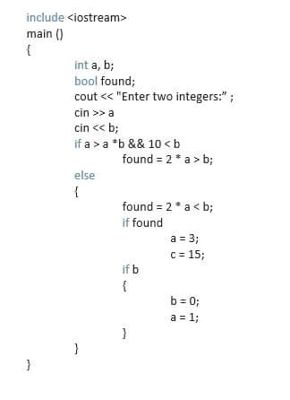 include <iostream>
main ()
{
int a, b;
bool found;
cout <« "Enter two integers:" ;
cin >> a
cin << b;
if a >a *b && 10 <b
found = 2 * a > b;
else
{
found = 2 * a < b;
if found
a = 3;
c = 15;
if b
{
b = 0;
a = 1;
}
}
}
