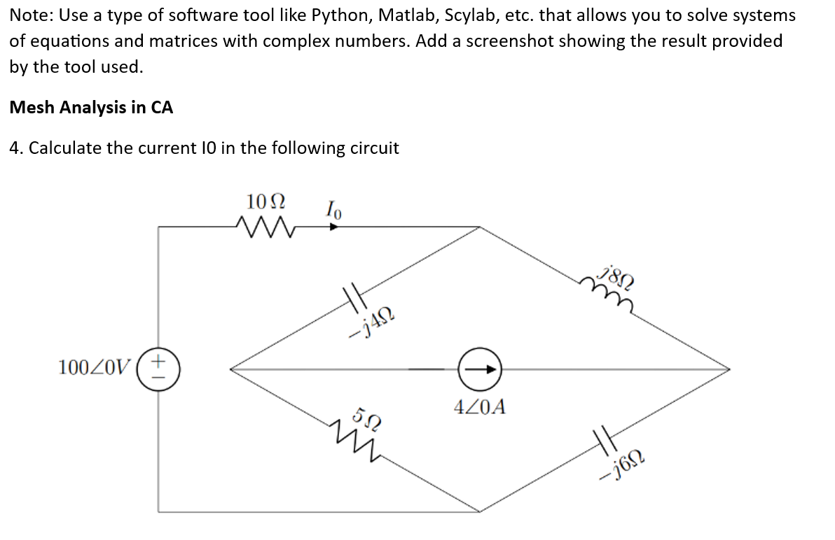 Note: Use a type of software tool like Python, Matlab, Scylab, etc. that allows you to solve systems
of equations and matrices with complex numbers. Add a screenshot showing the result provided
by the tool used.
Mesh Analysis in CA
4. Calculate the current 10 in the following circuit
100Z0V
10Ω
ww
Io
HA
-j4n
5Ω
m
4Z0A
j8Ω
HE
-jon