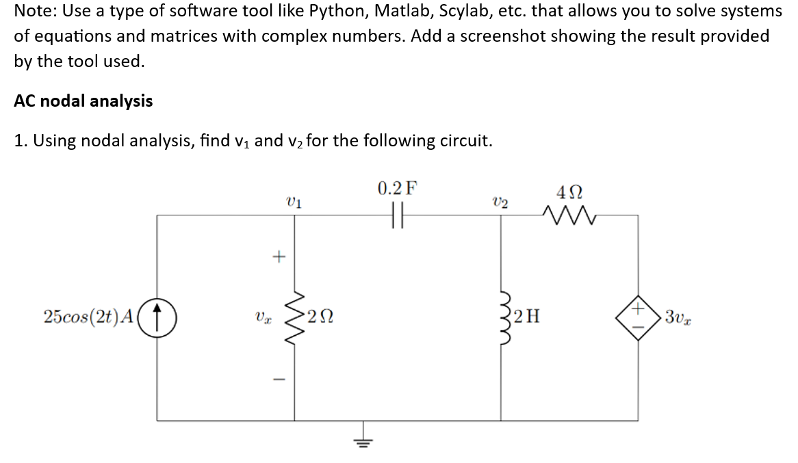 Note: Use a type of software tool like Python, Matlab, Scylab, etc. that allows you to solve systems
of equations and matrices with complex numbers. Add a screenshot showing the result provided
by the tool used.
AC nodal analysis
1. Using nodal analysis, find v₁ and v₂ for the following circuit.
25cos(2t) A
+
Vz
V1
M
T
0.2 F
HI
V2
4Ω
m
2 H
3vx