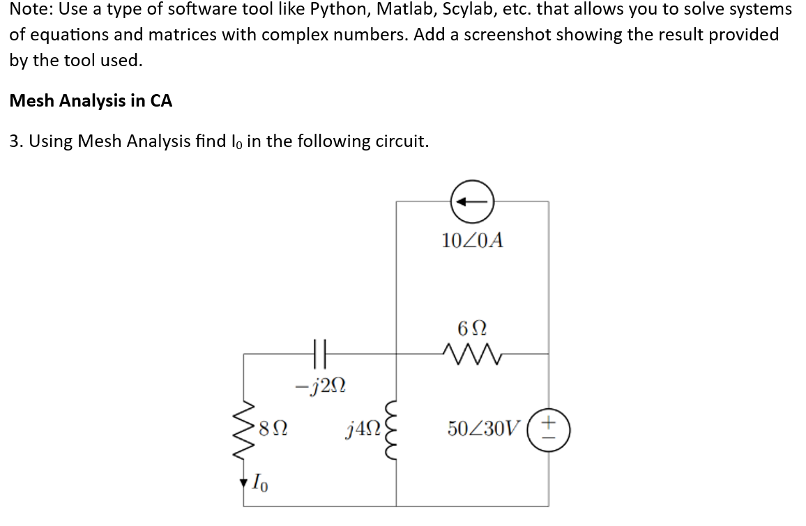 Note: Use a type of software tool like Python, Matlab, Scylab, etc. that allows you to solve systems
of equations and matrices with complex numbers. Add a screenshot showing the result provided
by the tool used.
Mesh Analysis in CA
3. Using Mesh Analysis find l。 in the following circuit.
'8Ω
Io
-j2n
j4Ω
10/0A
6Ω
ww
50230V (+
