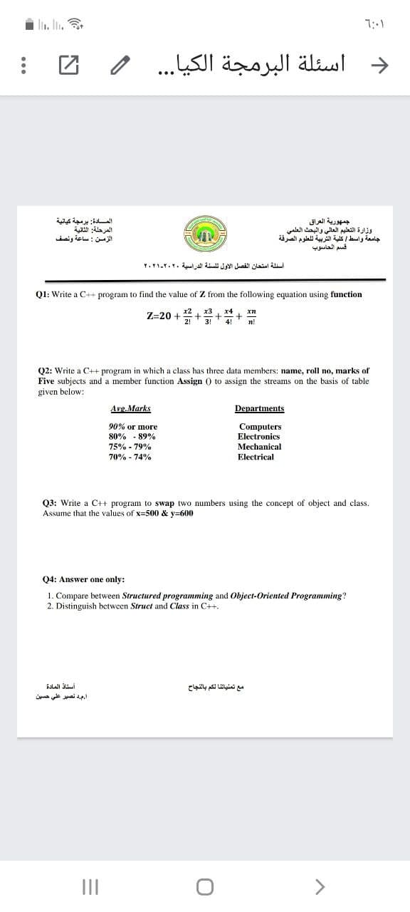 ln. In. .
اسئلة البرمجة الكيا. . . و
Ala a
الزمن : ساعة ونصف
جمهورية العراق
وزارة التعليم العالي والبحث العلمي
جامعة واسط كلية التربية ل لعلوم الصرقة
أسئلة امتحان الفصل الأول تلسنة الدراسية ۲۰۲۰-۲۰۲۱
Ql: Write a C++ program to find the value of Z from the following equation using function
Z-20 +
xn
3!
4
n!
Q2: Write a C++ program in which a class has three data members: name, roll no, marks of
Five subjects and a member function Assign 0 to assign the streams on the basis of table
given below:
Avg.Marks
Departments
90% ог morе
80% - 89%
Computers
Electronics
75% - 79%
Mechanical
70% - 74%
Electrical
Q3: Write a C++ program to swap two numbers using the concept of object and class.
Assume that the values of x=500 & y=600
04: Answer one only:
1. Compare between Structured programming and Object-Oriented Programming?
2. Distinguish between Struct and Class in C+.
مع تمنياتنا لكم بالنجاح
مد تصير علي حسين
II
>
