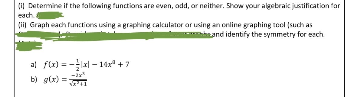 ### Exercise: Symmetry and Graphing of Functions

**Instructions:**

1. **Determine if the following functions are even, odd, or neither. Show your algebraic justification for each.**

2. **Graph each function using a graphing calculator or using an online graphing tool (such as Desmos). Provide a screenshot of your graphs and identify the symmetry for each.**

#### Functions:

a) \( f(x) = -\frac{1}{2} |x| - 14x^8 + 7 \)

b) \( g(x) = \frac{-2x^3}{\sqrt{x^2+1}} \)

**Explanation of Terms:**

- **Even Function:** A function \( f(x) \) is even if \( f(-x) = f(x) \) for all \( x \) in the domain of \( f \).
  
- **Odd Function:** A function \( f(x) \) is odd if \( f(-x) = -f(x) \) for all \( x \) in the domain of \( f \).

**Graphs and Symmetry:**

Provide the graphs of the functions \( f(x) \) and \( g(x) \), using a graphing tool. Analyze the graphs to determine whether each function exhibits symmetry about the y-axis (even function), origin (odd function), or neither.