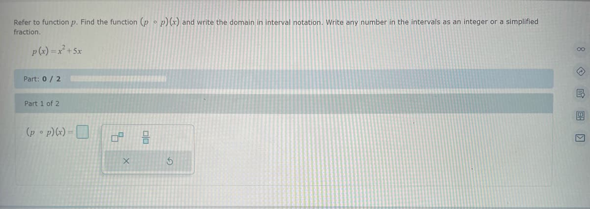 **Problem Statement:**
Refer to function \( p \). Find the function \( (p \circ p)(x) \) and write the domain in interval notation. Write any number in the intervals as an integer or a simplified fraction.

**Given Function:**
\[ p(x) = -x^2 + 5x \]

**Question Part:**
Part: 0 / 2

**Part 1 of 2:**
Find \( (p \circ p)(x) \):
\[ (p \circ p)(x) = \]
[Input Box]

**Additional Features:**
- There are two icons below the input box. The first icon is a square shape used for entering square brackets or powers. The second is a recycling symbol, which likely represents the resetting or clearing of the input.
- A navigation menu on the right enables users to access different parts of the problem, although their exact functions are not specified in the image.