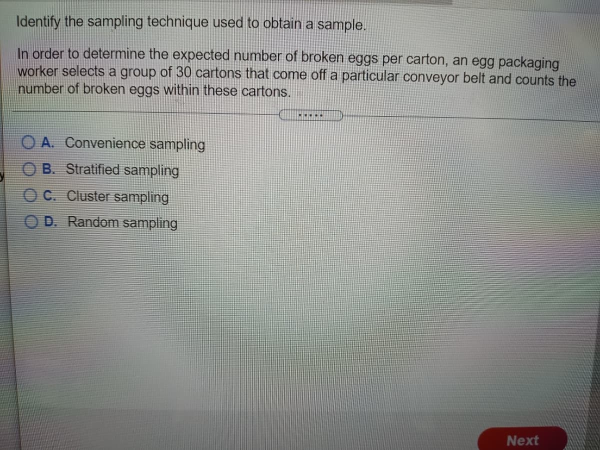 Identify the sampling technique used to obtain a sample.
In order to determine the expected number of broken eggs per carton, an egg packaging
worker selects a group of 30 cartons that come off a particular conveyor belt and counts the
number of broken eggs within these cartons.
A. Convenience sampling
B. Stratified sampling
O C. Cluster sampling
O D. Random sampling
Next
