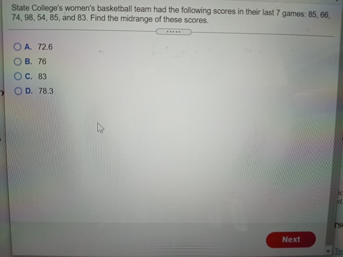 State College's women's basketball team had the following scores in their last 7 games: 85, 66,
74, 98, 54, 85, and 83. Find the midrange of these scores.
.....
O A. 72.6
О В. 76
О С. 83
O D. 78.3
ic
pd.
Next
Te
