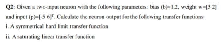 Q2: Given a two-input neuron with the following parameters: bias (b)=1.2, weight w=[3 2]
and input (p)-[-5 6]". Calculate the neuron output for the following transfer functions:
i. A symmetrical hard limit transfer function
ii. A saturating linear transfer function
