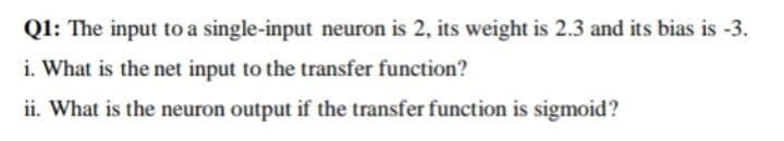 Q1: The input to a single-input neuron is 2, its weight is 2.3 and its bias is -3.
i. What is the net input to the transfer function?
ii. What is the neuron output if the transfer function is sigmoid?
