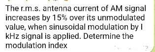 The r.m.s. antenna current of AM signal
increases by 15% over its unmodulated
value, when sinusoidal modulation by I
kHz signal is applied. Determine the
modulation index