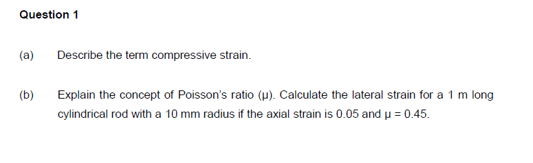 Question 1
(a)
Describe the term compressive strain.
(b)
Explain the concept of Poisson's ratio (µ). Calculate the lateral strain for a 1 m long
cylindrical rod with a 10 mm radius if the axial strain is 0.05 and u = 0.45.
