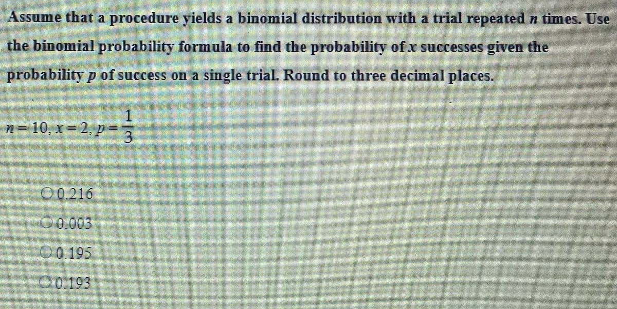 Assume that a procedure yields a binomial distribution with a trial repeated > times. Use
the binomial probability formula to find the probability of .x successes given the
probability p of success on a single trial. Round to three decimal places.
n = 10, x=2, p =
00.216
0.003
0.195
0.193