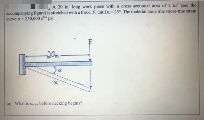 A 20 in. long work piece with a cross sectional area of 2 in? (see the
accompanying figure) is stretched with a force, F, until a 25°. The material has a true stress-true strain
curve o - 250,000 06 psi.
20n.-
