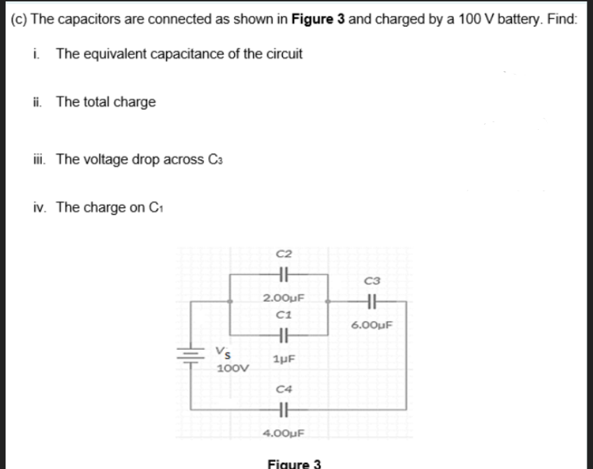 (c) The capacitors are connected as shown in Figure 3 and charged by a 100 V battery. Find:
i.
The equivalent capacitance of the circuit
ii. The total charge
ii. The voltage drop across C3
iv. The charge on C1
C2
C3
2.00uF
C1
6.00µF
Vs
1µF
100V
C4
4.00µF
Figure 3
