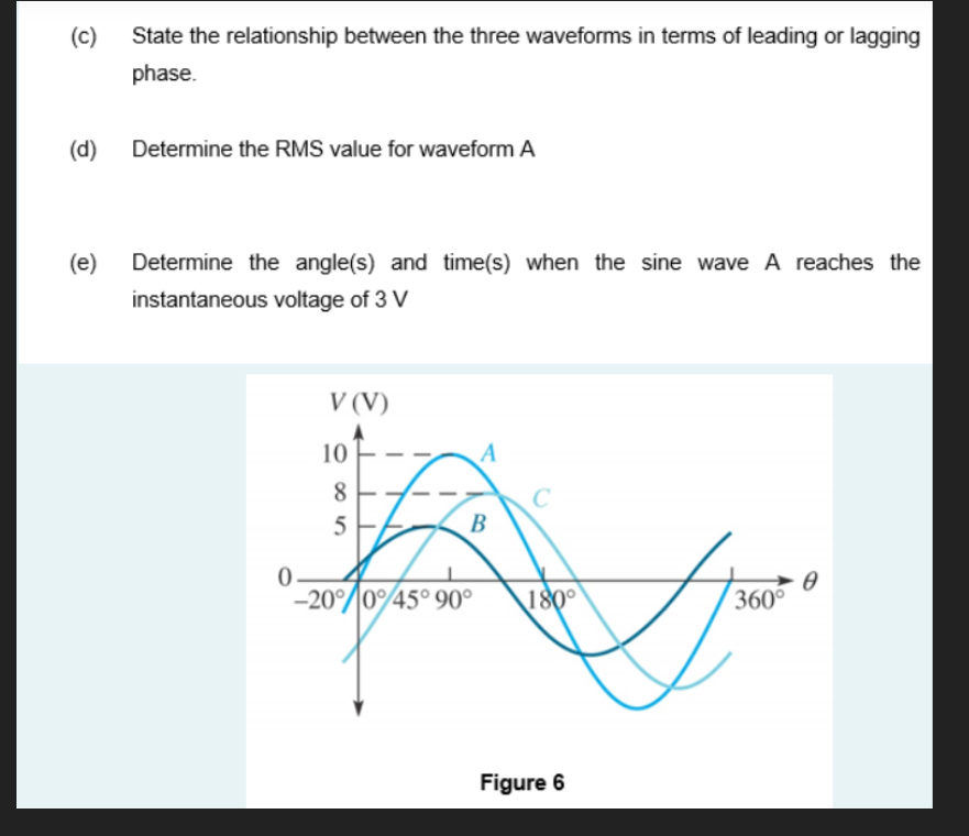 (c)
State the relationship between the three waveforms in terms of leading or lagging
phase.
(d)
Determine the RMS value for waveform A
(e)
Determine the angle(s) and time(s) when the sine wave A reaches the
instantaneous voltage of 3 V
V (V)
10
A
8.
C
5
B
-20°/045° 90°
180°
360
Figure 6
