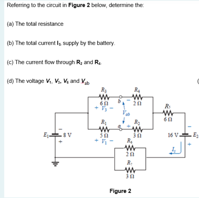 Referring to the circuit in Figure 2 below, determine the:
(a) The total resistance
(b) The total current Is, supply by the battery.
(c) The current flow through R2 and R4.
C
(d) The voltage V1, V3, V6 and Vab
R3
R4
Rs
+ V3
Vab
R1
R2
E ES V
E,-
– 8
5Ω
3Ω
16 V.
+ Vị -
R,
3Ω
Figure 2
+
