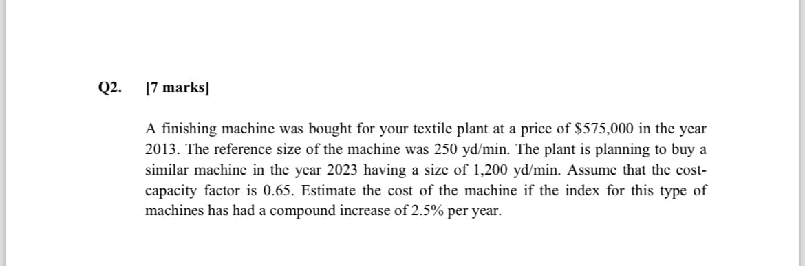 Q2.
[7 marks]
A finishing machine was bought for your textile plant at a price of $575,000 in the year
2013. The reference size of the machine was 250 yd/min. The plant is planning to buy a
similar machine in the year 2023 having a size of 1,200 yd/min. Assume that the cost-
capacity factor is 0.65. Estimate the cost of the machine if the index for this type of
machines has had a compound increase of 2.5% per year.