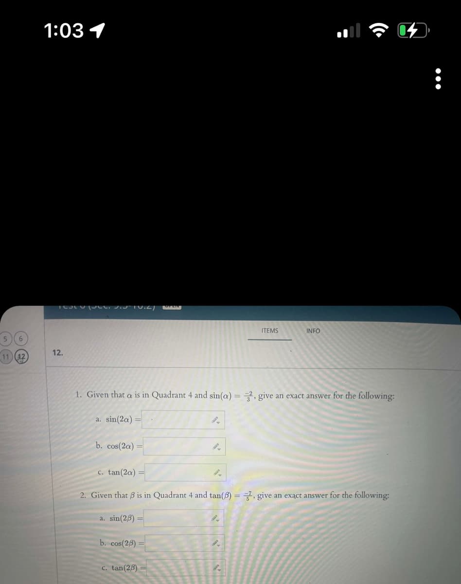 5 6
11 (12)
1:03 1
Testo p. 3.10.2) EN
12.
a. sin(2a)
b. cos(2a)
1. Given that a is in Quadrant 4 and sin(a)=2, give an exact answer for the following:
a. sin(26) =
b. cos(26)
9-
c. tan (23)
9-
c. tan(2a)
2. Given that ß is in Quadrant 4 and tan(8) = 7, give an exact answer for the following:
9-
ITEMS
8-
INFO
8.
: