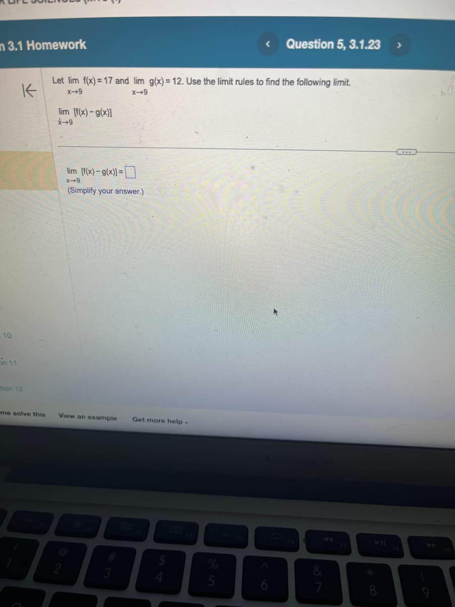 n 3.1 Homework
10
On 11
K
ction 12
me solve this
Let lim f(x)= 17 and lim g(x) = 12. Use the limit rules to find the following limit.
x-9
X-9
lim [f(x)-g(x)]
X-9
lim [f(x)-g(x)]=
x-9
(Simplify your answer.)
View an example Get more help -
2
3
4
5
A
Question 5, 3.1.23
6
&
*
8
>