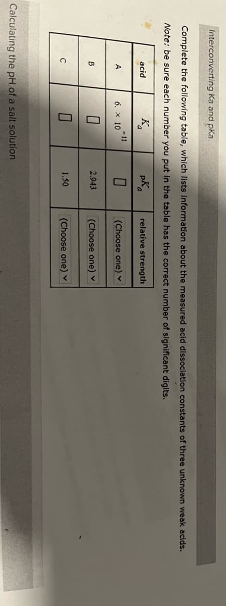 Interconverting Ka and pka
Complete the following table, which lists information about the measured acid dissociation constants of three unknown weak acids.
Note: be sure each number you put in the table has the correct number of significant digits.
K
pK
0
acid
A
B
с
6. X 10
- 11
Calculating the pH of a salt solution
2.943
1.50
relative strength
(Choose one) ✓
(Choose one) ✓
(Choose one) ✓
