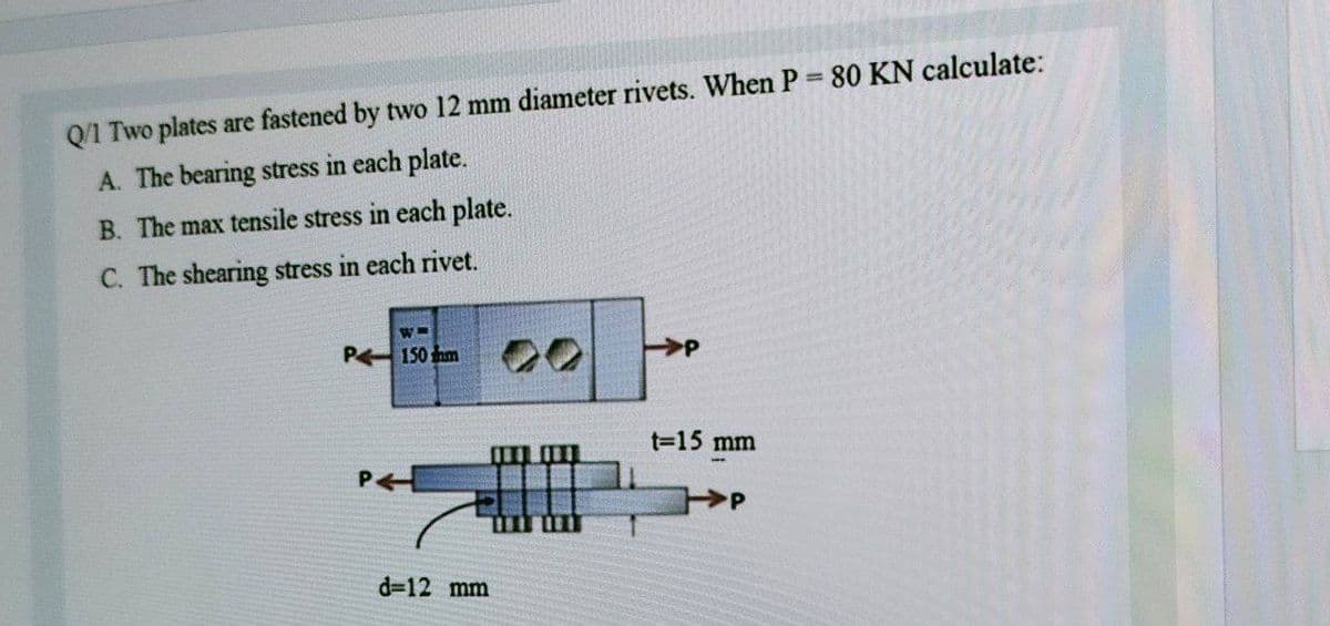 Q/1 Two plates are fastened by two 12 mm diameter rivets. When P 80 KN calculate:
A. The bearing stress in each plate.
B. The max tensile stress in each plate.
C. The shearing stress in each rivet.
P 150 hm
13D15 mm
d=12 mm
