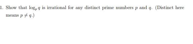 1. Show that log, q is irrational for any distinct prime numbers p and q. (Distinct here
means p + q.)
