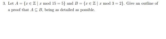 3. Let A = {r € Z | r mod 15 = 5} and B = {x € Z| x mod 3 = 2}. Give an outline of
a proof that A C B, being as detailed as possible.
