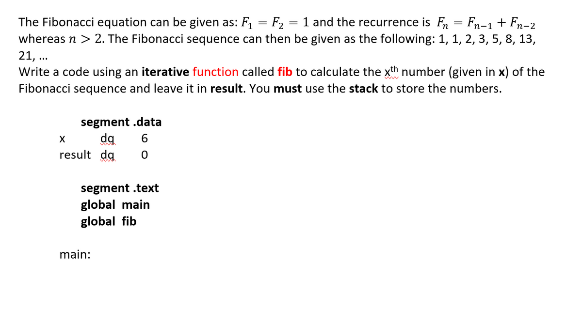 The Fibonacci equation can be given as: F1
F, = 1 and the recurrence is Fn = Fn-1 + Fn-2
whereas n > 2. The Fibonacci sequence can then be given as the following: 1, 1, 2, 3, 5, 8, 13,
21, ..
Write a code using an iterative function called fib to calculate the xth number (given in x) of the
Fibonacci sequence and leave it in result. You must use the stack to store the numbers.
segment .data
result da
segment .text
global main
global fib
main:
