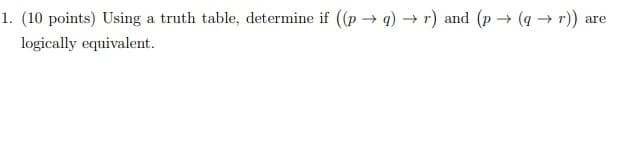 **Question 1: Logical Equivalence Through Truth Tables**

**(10 points)** Using a truth table, determine if \(\left( (p \rightarrow q) \rightarrow r \right)\) and \(\left( p \rightarrow (q \rightarrow r) \right)\) are logically equivalent. 

To solve this problem, create a truth table that evaluates the truth values of both logical expressions for all possible truth values of \(p\), \(q\), and \(r\). Then, compare the resulting columns of the truth table to check for logical equivalence. 

**Steps to Create the Truth Table:**

1. **List all possible combinations of truth values for \(p\), \(q\), and \(r\).**
2. **Calculate \(p \rightarrow q\) for each combination.**
3. **Calculate \((p \rightarrow q) \rightarrow r\) for each combination.**
4. **Calculate \(q \rightarrow r\) for each combination.**
5. **Calculate \(p \rightarrow (q \rightarrow r)\) for each combination.**
6. **Compare the resulting columns from steps 3 and 5 to determine if they match in all cases.**

The expressions \(\left( (p \rightarrow q) \rightarrow r \right)\) and \(\left( p \rightarrow (q \rightarrow r) \right)\) are logically equivalent if and only if the columns for these two expressions in the truth table are identical.