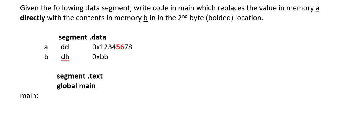 Given the following data segment, write code in main which replaces the value in memory a
directly with the contents in memory b in in the 2nd byte (bolded) location.
segment .data
dd
a
Ox12345678
b
db
Oxbb
segment .text
global main
main:
