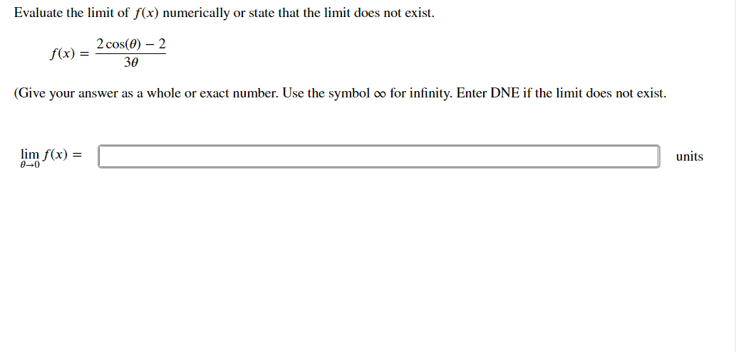 ### Exploring Limits in Calculus

Evaluate the limit of \( f(x) \) numerically or state that the limit does not exist.

\( f(x) = \frac{2 \cos(\theta) - 2}{3 \theta} \)

(Give your answer as a whole or exact number. Use the symbol ∞ for infinity. Enter DNE if the limit does not exist.)

\[
\lim_{{\theta \to 0}} f(x) =
\]

\[ \text{units} \]

In this problem, you are asked to find the limit of the function \( f(x) \) as \(\theta\) approaches zero. The function involves a trigonometric expression divided by \(\theta\), and you need to evaluate it to determine the behavior of \( f(x) \) around \(\theta = 0\). If the limit exists, provide the exact or whole number value. Use the symbols appropriately if the limit does not exist or tends to infinity.