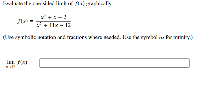 Evaluate the one-sided limit of f(x) graphically.
x + x – 2
f(x) =
x2 + 11x – 12
(Use symbolic notation and fractions where needed. Use the symbol o for infinity.)
lim f(x) =
