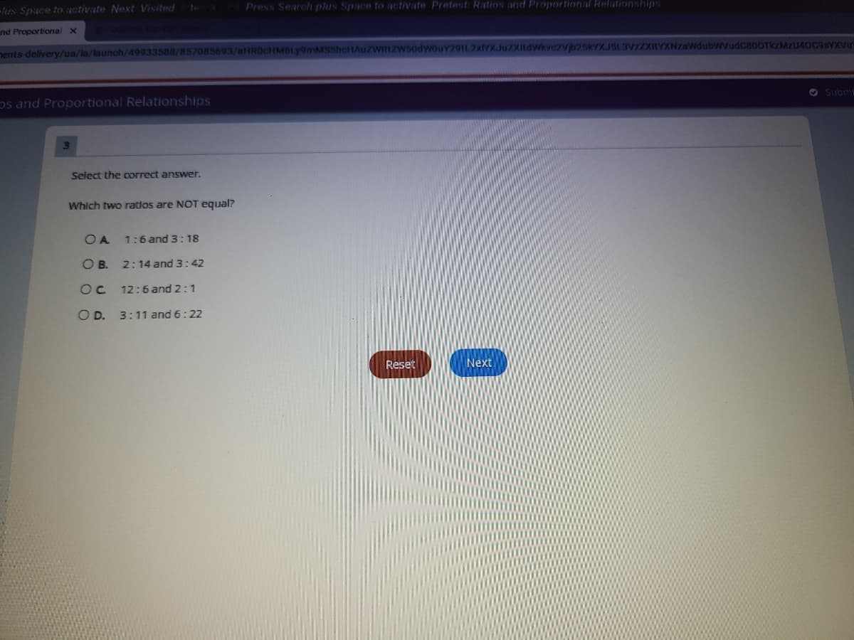 Press Search plus Space to activate Pretest Ratios and Proportional Relationships
tus Space to activate Next Visited
nd Proportional x
nents delivery/ua/la/launch/49933588/857085693/aHROcHMBLy9mMSShcHAuZWRIZWS0dWouY29112xlYXJuZXItdWkvc2Vjb25kYXJSL3V
O Subm
os and Proportional Relationships
3.
Select the correct answer.
Which two ratios are NOT equal?
O A
1:6 and 3:18
O B. 2:14 and 3:42
12:6 and 2:1
O D. 3:11 and 6:22
Reset
Next
