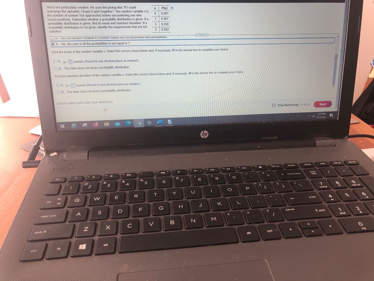 Ted is not particularly creative. He uses the pickup line "If I could
rearrange the alphabet, I'd put U and I together." The random variable x is
the number of women Ted approaches before encountering one who
reacts positively. Determine whether a probability distribution is given. If a
probability distribution is given, find its mean and standard deviation. If a
probability distribution is not given, identify the requirements that are not
satisfied.
P(x)
0.001
0.007
12
0,030
3
0.062
UU. NO, ure anuuI varaU XS umuer vaues IOt aSSOCaeu wi pruuiD S
D E. No, the sum of all the probabilities is not equal to 1.
Find the mean of the random variable x. Select the correct choice below and, if necessary, fill in the answer box to complete your choice
O A. u=wo
women (Round to one decimal place as needed)
O B. The table does not show a probability distribution
Find the standard deviation of the random variable x Select the correct choice below and, If necessary, fill in the answer box to complete your choice.
O A. o=women (Round to one decimal place as needed.)Y
O B. The table does not show a probability distribution.
Click to select and enter your answer(s)
O Time Remaining: 01:34 23
Next
231 PM
へ
7/27/2021
rt se
delete
ome
end
144
*
esc
&
Pum
ock
backsoace
%24
4
%3D
%23
3
6
8
E
R
Y
home
tab
enter
4
K
L
D
F
G
caps lock
pause
* shift
N
end
V
shift 1
ctri
alt
alt
ctri
fn
