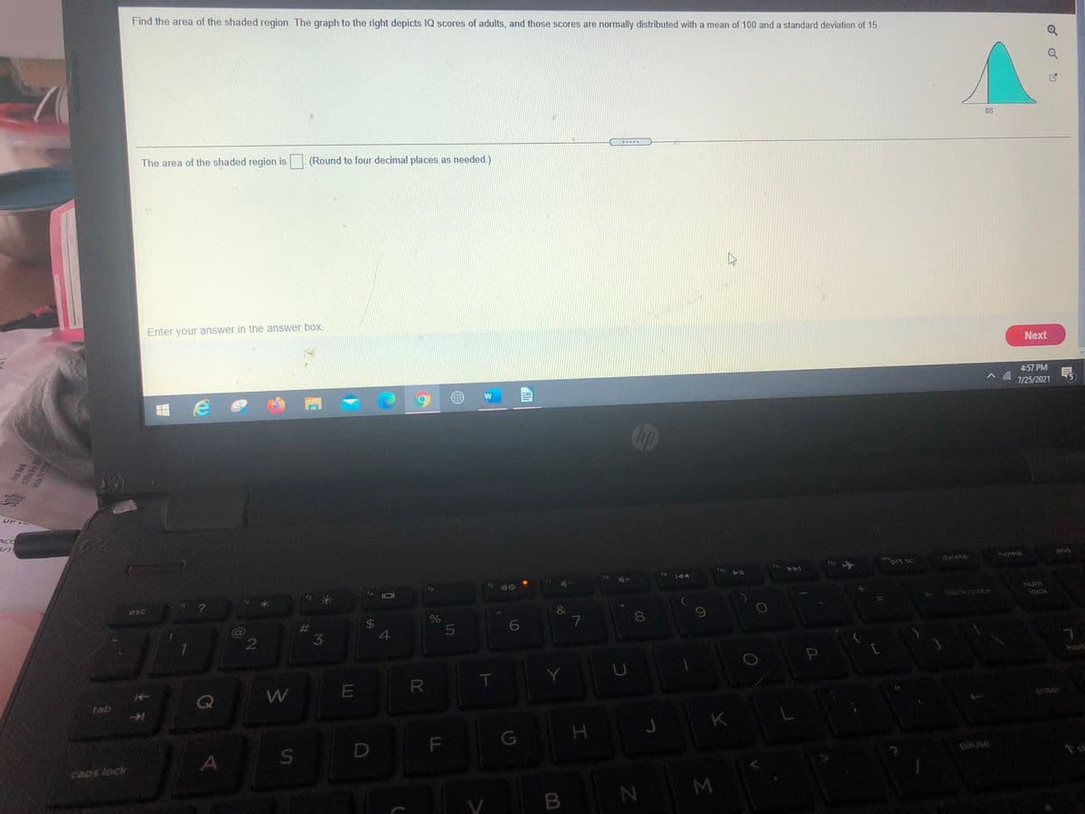 Find the area of the shaded region. The graph to the right depicts IQ scores of adults, and those scores are normally distributed with a mean of 100 and a standard deviation of 15.
88
The area of the shaded region is
(Round to four decimal places as needed.)
Enter your answer in the answer box.
Next
4:57 PM
7/25/2021
UP
ACC
3/1
home
end
delete
prt sc
SU
SC
fio
(8
f9
AA
11
f6
f5
num
esc
backspace
lock
&
7
%23
6
3.
4
hom
R
W
tab
enter
K
F
G
caps lock
asned
M
B
96
LL
%24
