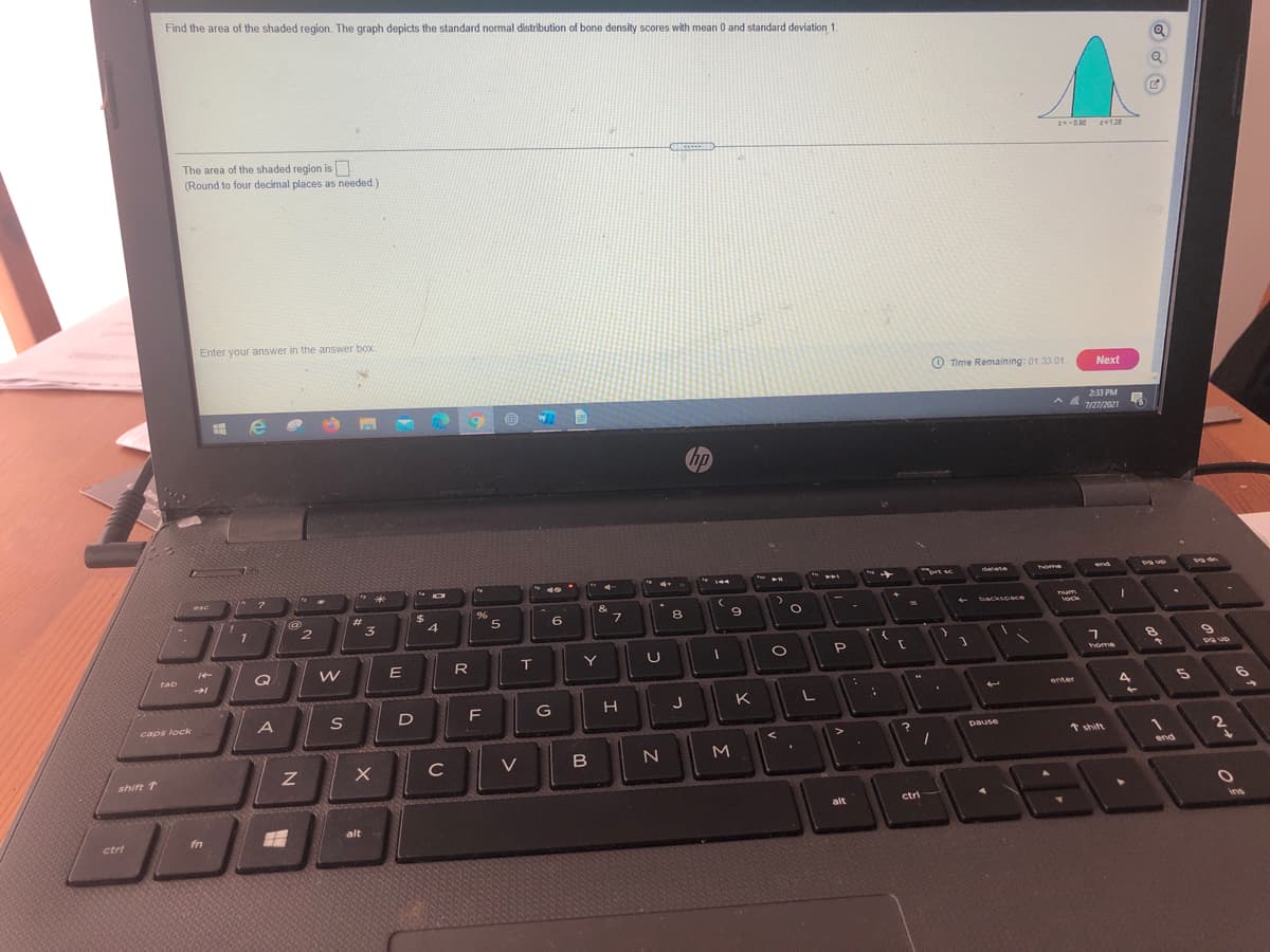 Find the area of the shaded region. The graph depicts the standard nomal distribution of bone density scores with mean 0 and standard deviation 1.
2128
The area of the shaded region is
(Round to four decimal places as needed.)
Enter your answer in the answer box
O Time Remaining: 01.33 01
Next
233 PM
A A
7/27/2021
hp
rt se
home
g up
detete
end
ఉ
144
esc
$4
&
Tum
lock
23
backspace
3
8
1
Q
R
T
home
tab
4
5
enter
D
H J
K
S
caps lock
pause
* shift
C
V
end
shift 1
ctri
alt
ins
alt
ctri
fn
の-
